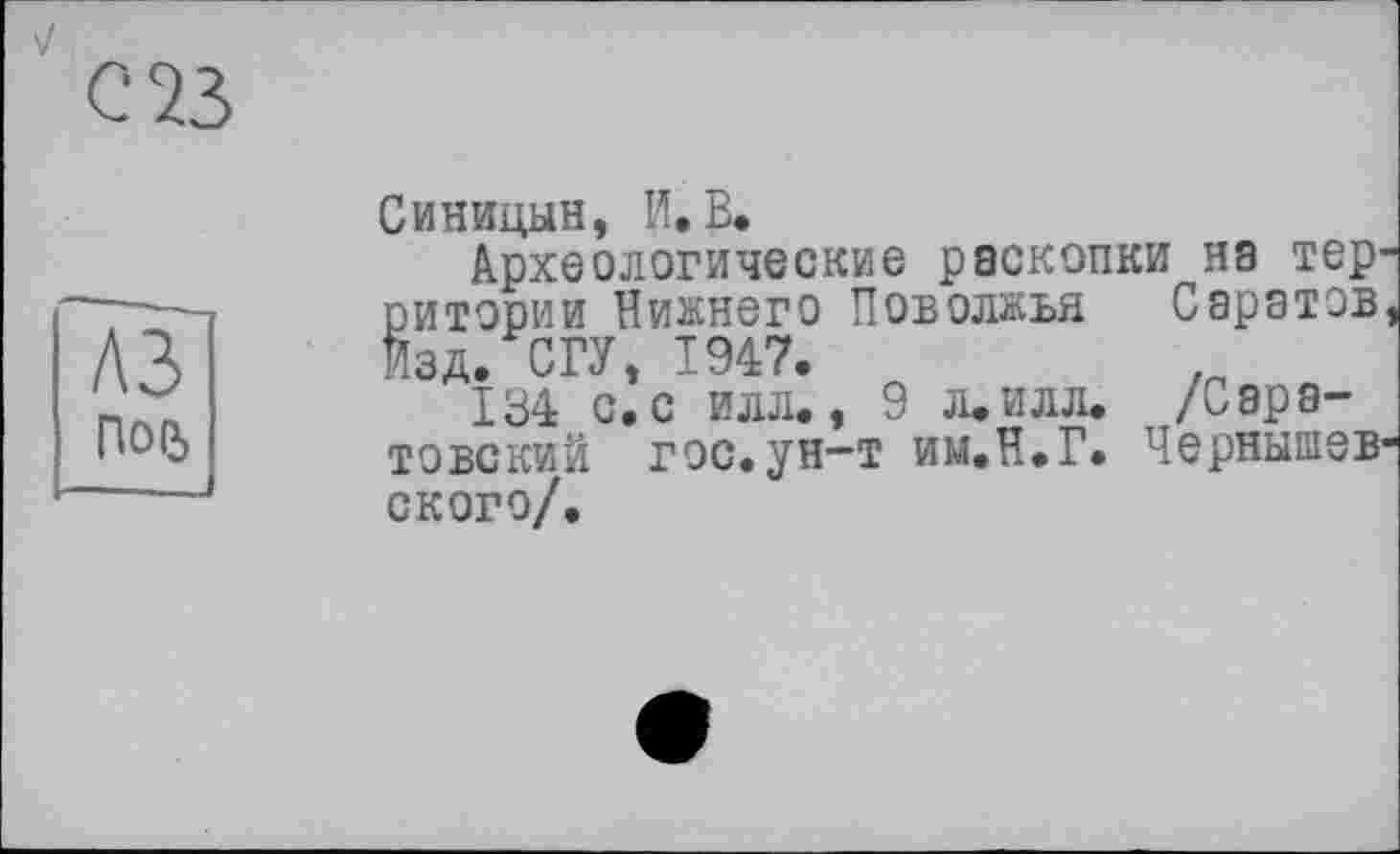 ﻿
с 23
A3 Пой
Синицын, И. В.
Археологические раскопки на территории Нижнего Поволжья Саратов Изд. СГУ, 1947.	.
134 с. с илл., 9 л.илл. /Саратовский гос.ун-т им.Н.Г. Чернышев' ского/.